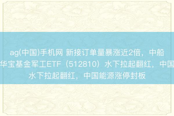 ag(中国)手机网 新接订单量暴涨近2倍，中船系逆市走强！华宝基金军工ETF（512810）水下拉起翻红，中国能源涨停封板