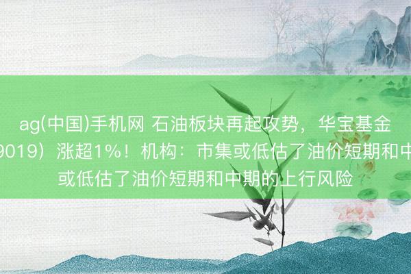 ag(中国)手机网 石油板块再起攻势,华宝基金石油ETF(159019)涨超1%!机构:市集或低估了油价短期和中期的上行风险