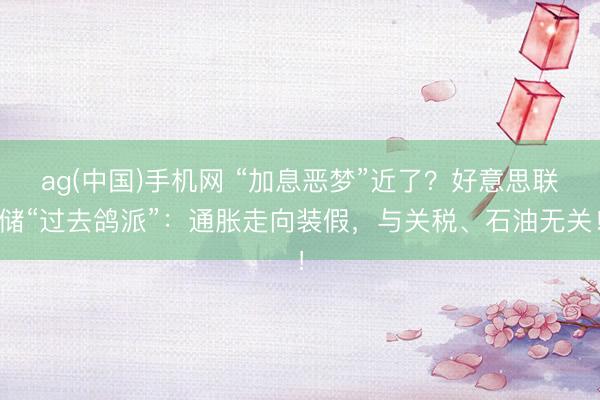 ag(中国)手机网 “加息恶梦”近了？好意思联储“过去鸽派”：通胀走向装假，与关税、石油无关！