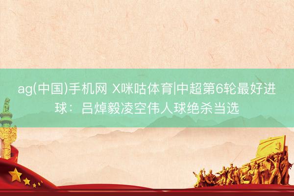 ag(中国)手机网 X咪咕体育|中超第6轮最好进球：吕焯毅凌空伟人球绝杀当选
