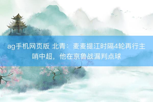 ag手机网页版 北青：麦麦提江时隔4轮再行主哨中超，他在京鲁战漏判点球
