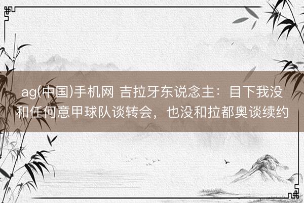 ag(中国)手机网 吉拉牙东说念主:目下我没和任何意甲球队谈转会,也没和拉都奥谈续约