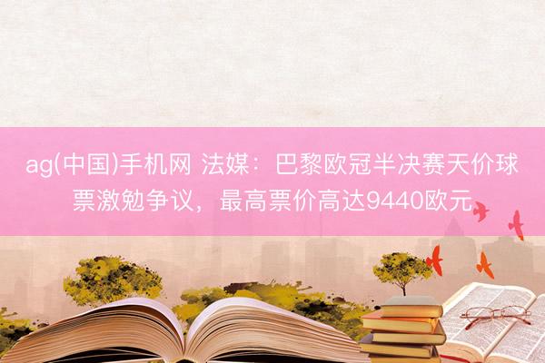 ag(中国)手机网 法媒：巴黎欧冠半决赛天价球票激勉争议，最高票价高达9440欧元