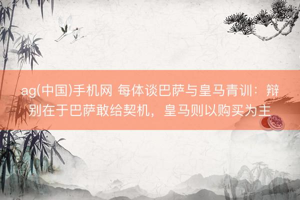 ag(中国)手机网 每体谈巴萨与皇马青训:辩别在于巴萨敢给契机,皇马则以购买为主