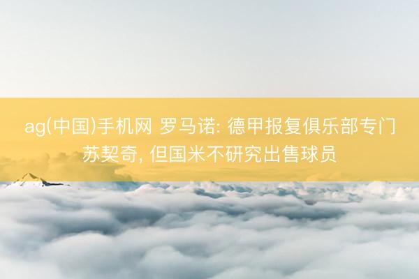 ag(中国)手机网 罗马诺: 德甲报复俱乐部专门苏契奇, 但国米不研究出售球员