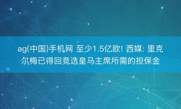 ag(中国)手机网 至少1.5亿欧! 西媒: 里克尔梅已得回竞选皇马主席所需的担保金