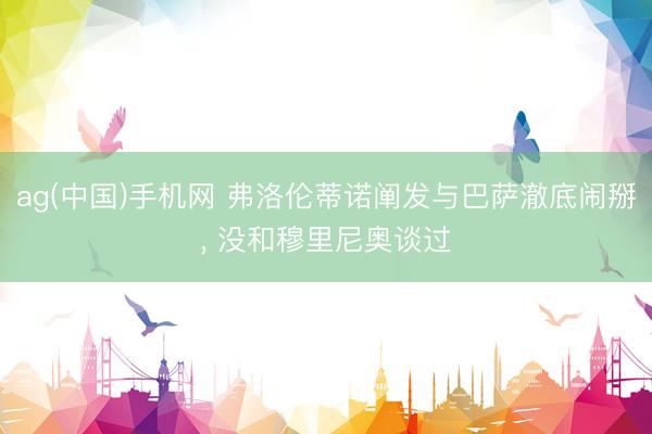 ag(中国)手机网 弗洛伦蒂诺阐发与巴萨澈底闹掰， 没和穆里尼奥谈过