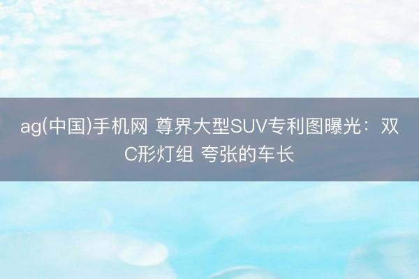 ag(中国)手机网 尊界大型SUV专利图曝光：双C形灯组 夸张的车长