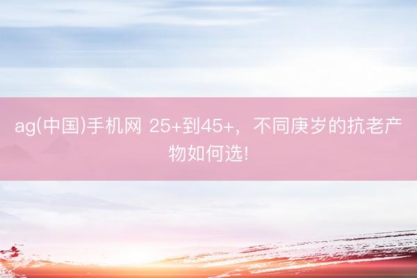 ag(中国)手机网 25+到45+，不同庚岁的抗老产物如何选!