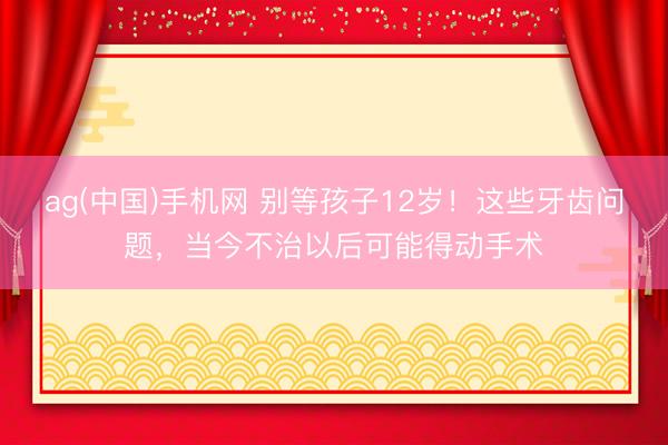 ag(中国)手机网 别等孩子12岁!这些牙齿问题,当今不治以后可能得动手术