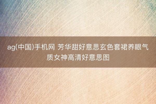 ag(中国)手机网 芳华甜好意思玄色套裙养眼气质女神高清好意思图
