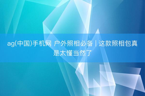 ag(中国)手机网 户外照相必备 | 这款照相包真是太懂当然了
