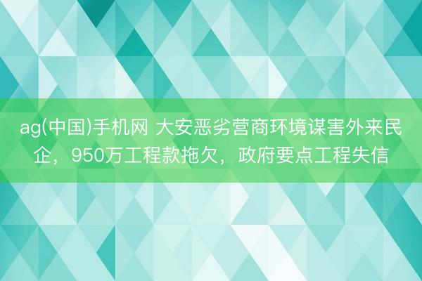 ag(中国)手机网 大安恶劣营商环境谋害外来民企，950万工程款拖欠，政府要点工程失信