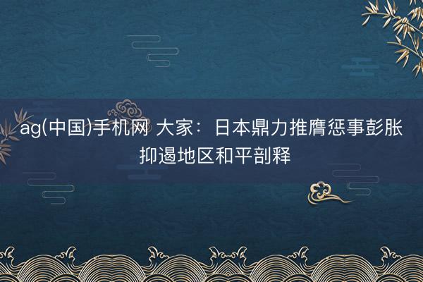 ag(中国)手机网 大家：日本鼎力推膺惩事彭胀 抑遏地区和平剖释