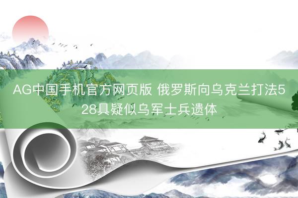 AG中国手机官方网页版 俄罗斯向乌克兰打法528具疑似乌军士兵遗体