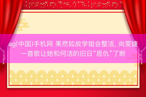 ag(中国)手机网 果然如故学姐会整活， 尚雯婕一首歌让她和何洁的旧日“恩仇”了断