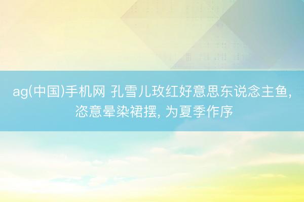 ag(中国)手机网 孔雪儿玫红好意思东说念主鱼， 恣意晕染裙摆，<a href=