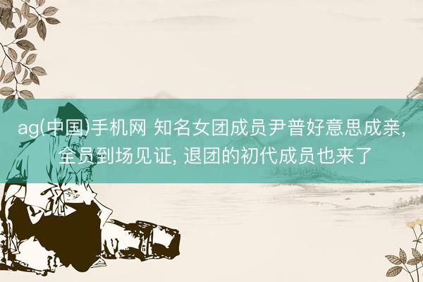 ag(中国)手机网 知名女团成员尹普好意思成亲, 全员到场见证, 退团的初代成员也来了
