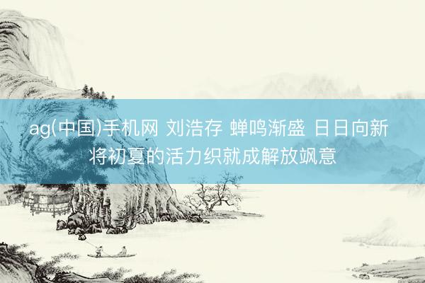 ag(中国)手机网 刘浩存 蝉鸣渐盛 日日向新 将初夏的活力织就成解放飒意