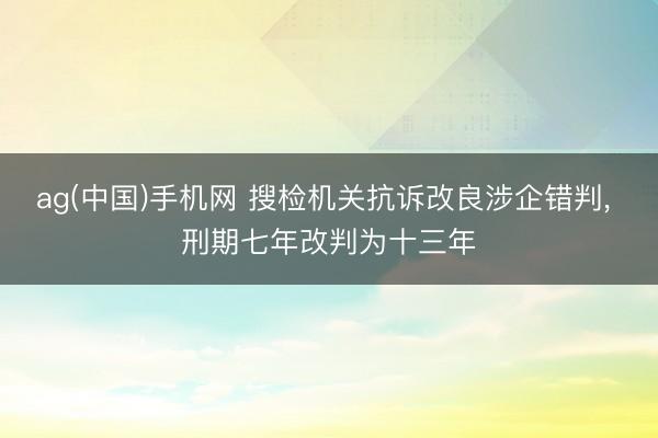 ag(中国)手机网 搜检机关抗诉改良涉企错判, 刑期七年改判为十三年