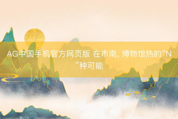 AG中国手机官方网页版 在市南， 博物馆热的“N”种可能
