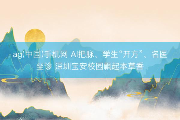 ag(中国)手机网 AI把脉、学生“开方”、名医坐诊 深圳宝安校园飘起本草香
