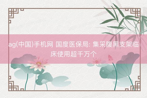 ag(中国)手机网 国度医保局: 集采腹黑支架临床使用超千万个