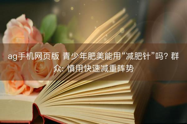 ag手机网页版 青少年肥美能用“减肥针”吗? 群众: 慎用快速减重阵势