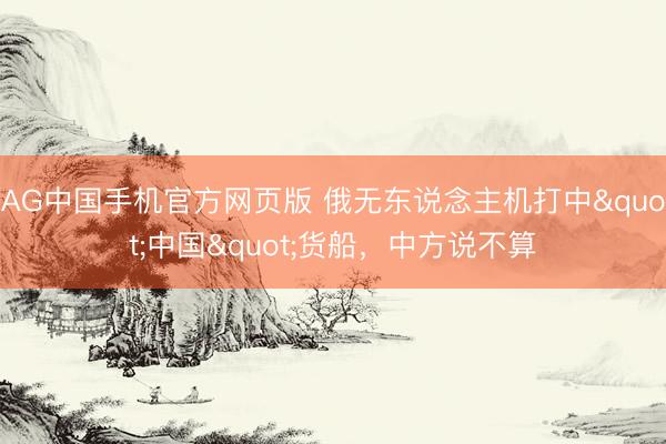 AG中国手机官方网页版 俄无东说念主机打中"中国"货船，中方说不算