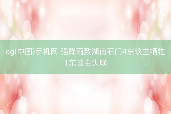 ag(中国)手机网 强降雨致湖南石门4东谈主牺牲1东谈主失联