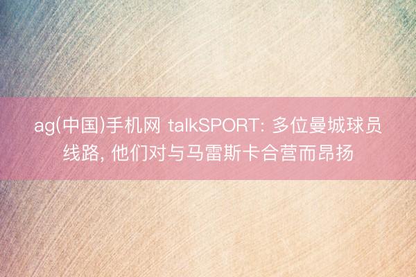 ag(中国)手机网 talkSPORT: 多位曼城球员线路， 他们对与马雷斯卡合营而昂扬