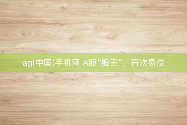 ag(中国)手机网 A股“股王”，再次易位
