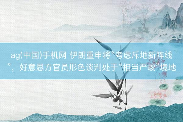 ag(中国)手机网 伊朗重申将“考虑斥地新阵线”，好意思方官员形色谈判处于“相当严峻”境地