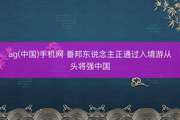 ag(中国)手机网 番邦东说念主正通过入境游从头将强中国