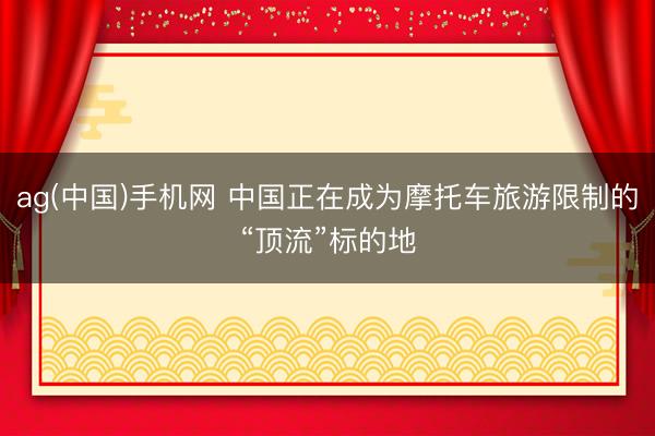 ag(中国)手机网 中国正在成为摩托车旅游限制的“顶流”标的地