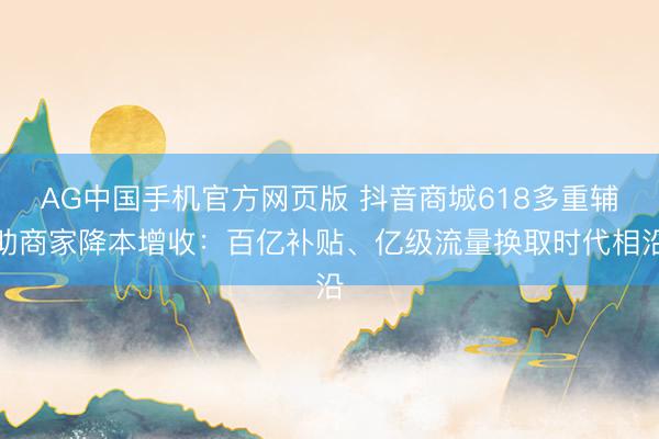 AG中国手机官方网页版 抖音商城618多重辅助商家降本增收:百亿补贴、亿级流量换取时代相沿