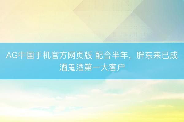 AG中国手机官方网页版 配合半年，胖东来已成酒鬼酒第一大客户