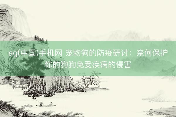 ag(中国)手机网 宠物狗的防疫研讨：奈何保护你的狗狗免受疾病的侵害