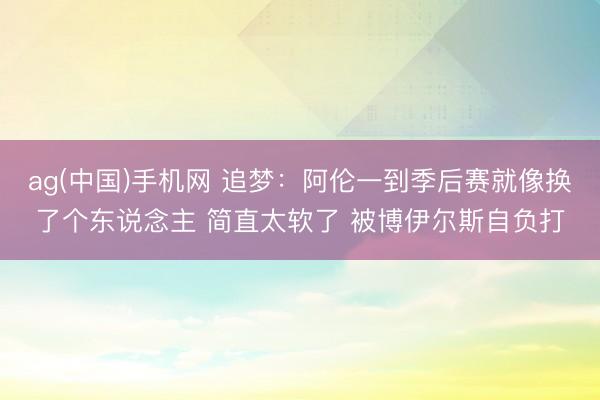 ag(中国)手机网 追梦：阿伦一到季后赛就像换了个东说念主 简直太软了 被博伊尔斯自负打