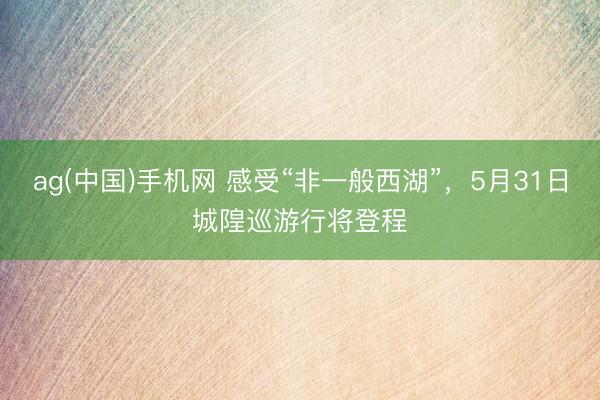 ag(中国)手机网 感受“非一般西湖”，5月31日城隍巡游行将登程