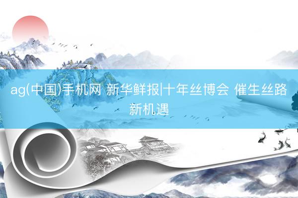 ag(中国)手机网 新华鲜报|十年丝博会 催生丝路新机遇