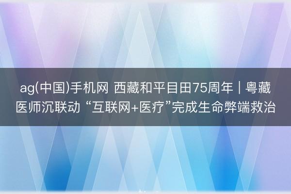 ag(中国)手机网 西藏和平目田75周年 | 粤藏医师沉联动 “互联网+医疗”完成生命弊端救治