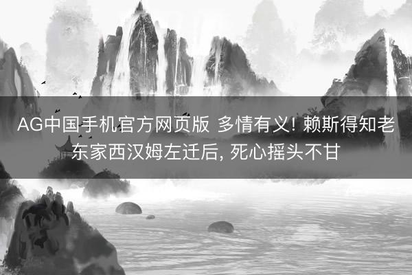 AG中国手机官方网页版 多情有义! 赖斯得知老东家西汉姆左迁后， 死心摇头不甘