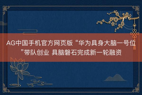 AG中国手机官方网页版 “华为具身大脑一号位”带队创业 具脑磐石完成新一轮融资