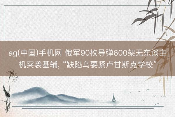 ag(中国)手机网 俄军90枚导弹600架无东谈主机突袭基辅， “缺陷乌要紧卢甘斯克学校”