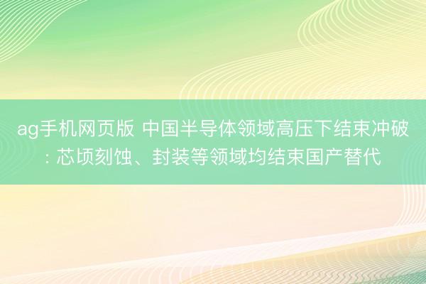 ag手机网页版 中国半导体领域高压下结束冲破: 芯顷刻蚀、封装等领域均结束国产替代