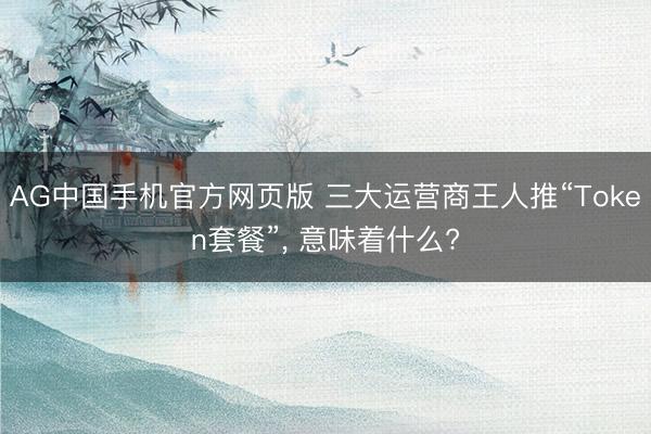 AG中国手机官方网页版 三大运营商王人推“Token套餐”， 意味着什么?
