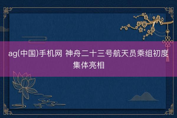 ag(中国)手机网 神舟二十三号航天员乘组初度集体亮相