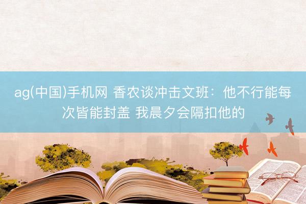 ag(中国)手机网 香农谈冲击文班：他不行能每次皆能封盖 我晨夕会隔扣他的