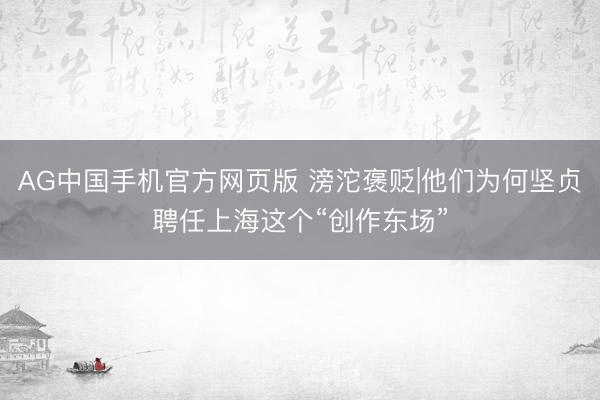 AG中国手机官方网页版 滂沱褒贬|他们为何坚贞聘任上海这个“创作东场”